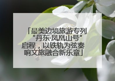 最美边境旅游专列“丹东·凤凰山号”启程，以铁轨为弦奏响文旅融合新乐章